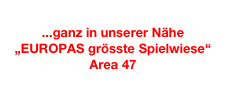 
...ganz in unserer Nähe
„EUROPAS grösste Spielwiese“
Area 47